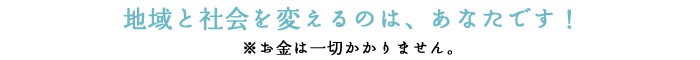 地域と社会を変えるのは、あなたです！